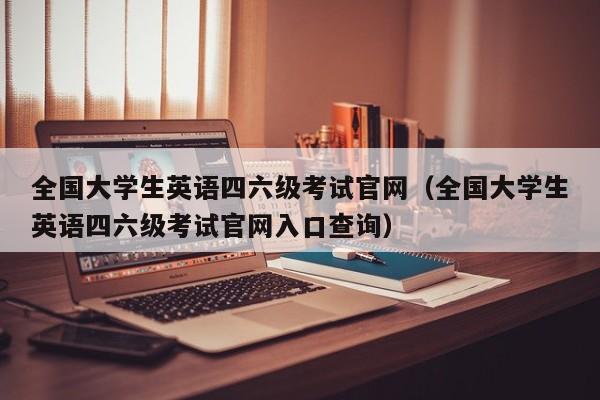 全国大学生英语四六级考试官网（全国大学生英语四六级考试官网入口查询）