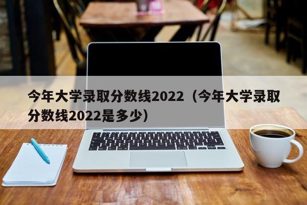 今年大学录取分数线2022（今年大学录取分数线2022是多少）